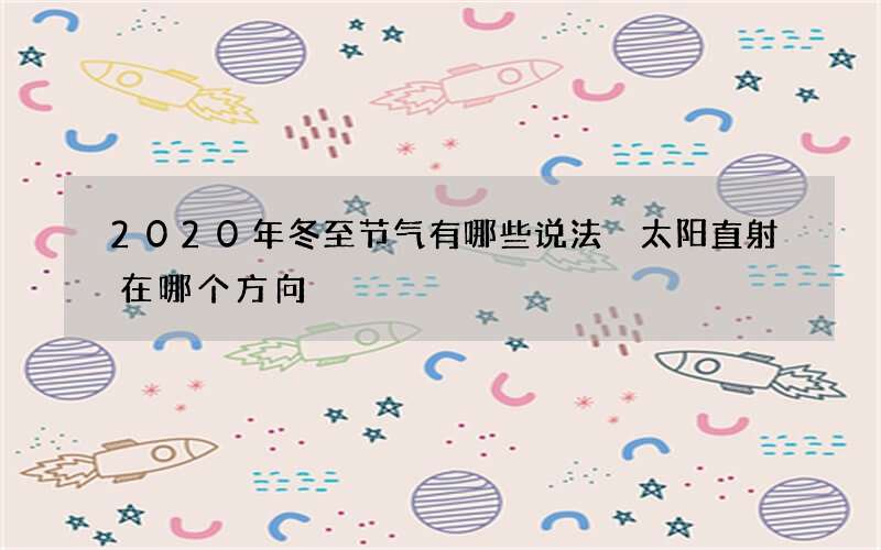 2020年冬至节气有哪些说法 太阳直射在哪个方向